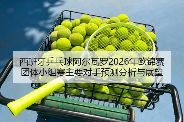 西班牙乒乓球阿尔瓦罗2026年欧锦赛团体小组赛主要对手预测分析与展望