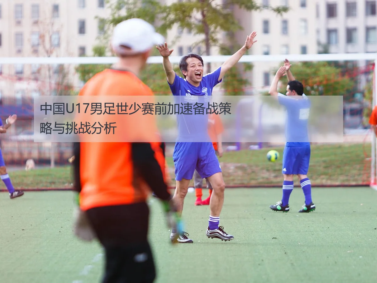 中国U17男足世少赛前加速备战策略与挑战分析